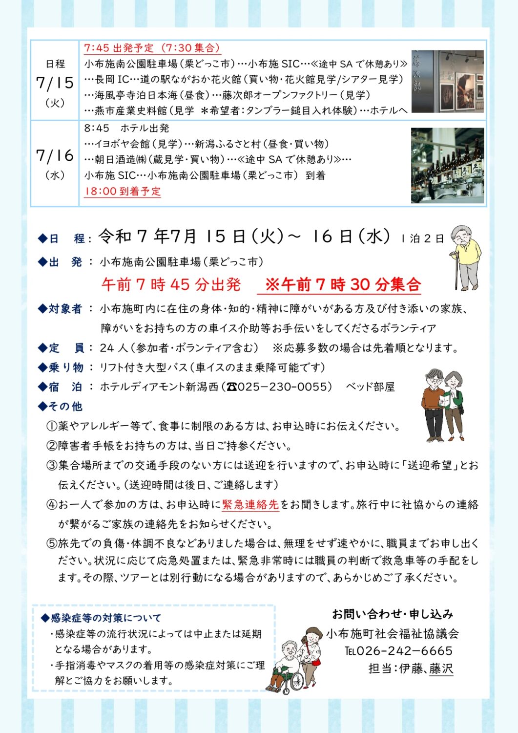 出発、 小布施南公園駐車場（栗どっこ市）午前7時45分出発
集合、午前7時30分集合
対象者 、 小布施町内に在住の身体・知的・精神に障がいがある方及び付き添いの家族
障がいをお持ちの方の車イス介助等お手伝いをしてくださるボランティア
定員 、 ２4人（参加者・ボランティア含む）※応募多数の場合は先着順となります。
乗り物 、 リフト付き大型バス（車イスのまま乗降可能です）
宿泊 、 ホテルディアモント新潟西（☎025－230-0055）　　ベッド部屋
その他
①薬やアレルギー等で、食事に制限のある方は、お申込時にお伝えください。
②障害者手帳をお持ちの方は、当日ご持参ください。
③集合場所までの交通手段のない方には送迎を行いますので、お申込時に「送迎希望」とお伝えください。（送迎時間は後日、ご連絡します）
④お一人で参加の方は、お申込時に緊急連絡先をお聞きします。旅行中に社協からの連絡が繋がるご家族の連絡先をお知らせください。
⑤旅先での負傷・体調不良などありました場合は、無理をせず速やかに、職員までお申し出ください。状況に応じて応急処置または、緊急非常時には職員の判断で救急車等の手配をします。その際、ツアーとは別行動になる場合がありますので、あらかじめご了承ください。