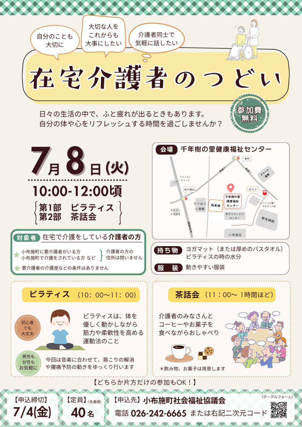 在宅介護者のつどい
対象者は在宅で介護をしている介護者の方(介護者の方の住所は問いません。要介護者の介護度などの条件はありません)
参加費は無料。
会場は千年樹の里健康福祉センター(大字小布施860-イ)
第1部ではピラティス、第2部では茶話会を行います。どちらか片方だけの参加も可能です。
ピラティスとは、体を優しく動かしながら筋力や柔軟性を高める運動法のこと。
茶話会は介護者のみなさんとコーヒーやお菓子を食べながらおしゃべりの時間です。
申込締切は7月4日(金)
定員は40名(申し込み多数の場合は先着順となります)